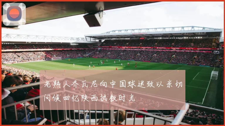 老熟人乔瓦尼向中国球迷致以亲切问候回忆陕西执教时光