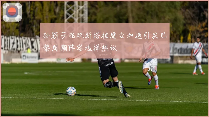 孙颖莎混双新搭档磨合加速引发巴黎周期阵容选择热议