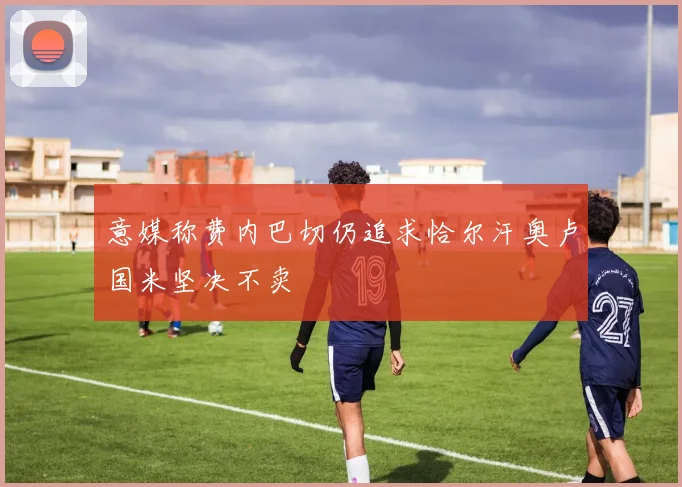 意媒称费内巴切仍追求恰尔汗奥卢国米坚决不卖