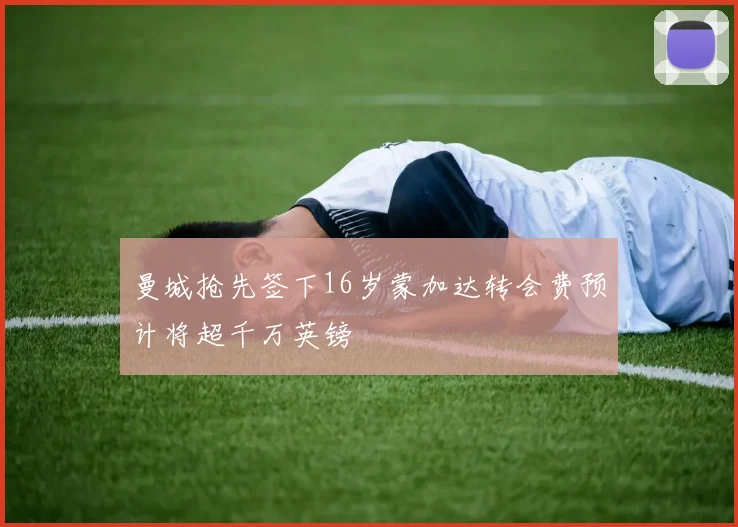 曼城抢先签下16岁蒙加达转会费预计将超千万英镑