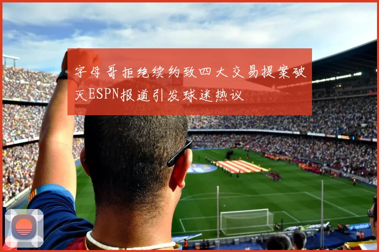 字母哥拒绝续约致四大交易提案破灭ESPN报道引发球迷热议