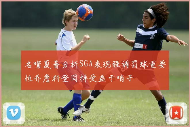 名嘴夏普分析SGA表现强调罚球重要性乔詹科登同样受益于哨子