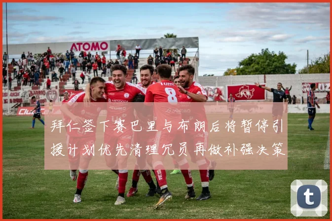 拜仁签下赛巴里与布朗后将暂停引援计划优先清理冗员再做补强决策