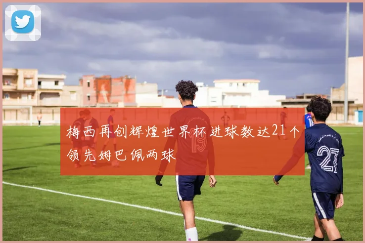 梅西再创辉煌世界杯进球数达21个领先姆巴佩两球