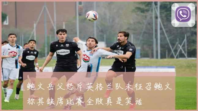鲍文岳父怒斥英格兰队未征召鲍文称其缺席比赛全败真是笑话