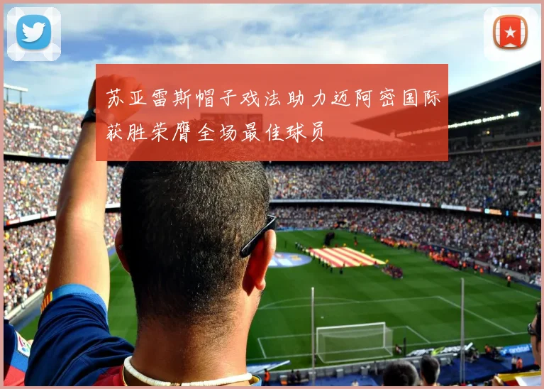 苏亚雷斯帽子戏法助力迈阿密国际获胜荣膺全场最佳球员