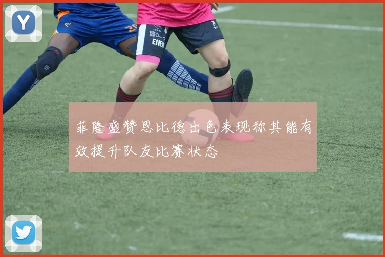 菲隆盛赞恩比德出色表现称其能有效提升队友比赛状态