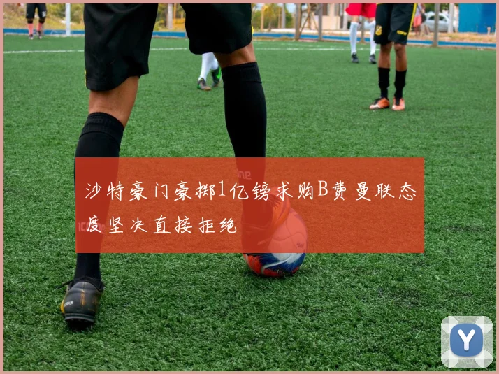 沙特豪门豪掷1亿镑求购B费曼联态度坚决直接拒绝