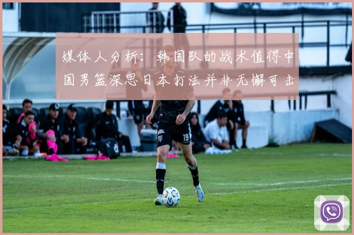 媒体人分析：韩国队的战术值得中国男篮深思日本打法并非无懈可击