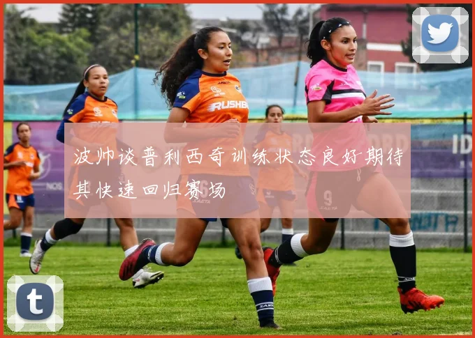 波帅谈普利西奇训练状态良好期待其快速回归赛场