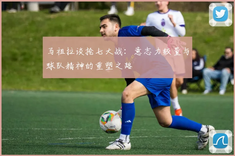 马祖拉谈抢七大战：意志力较量与球队精神的重塑之路