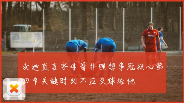 麦迪直言字母哥非理想争冠核心第四节关键时刻不应交球给他