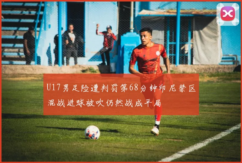 U17男足险遭判罚第68分钟印尼禁区混战进球被吹仍然战成平局