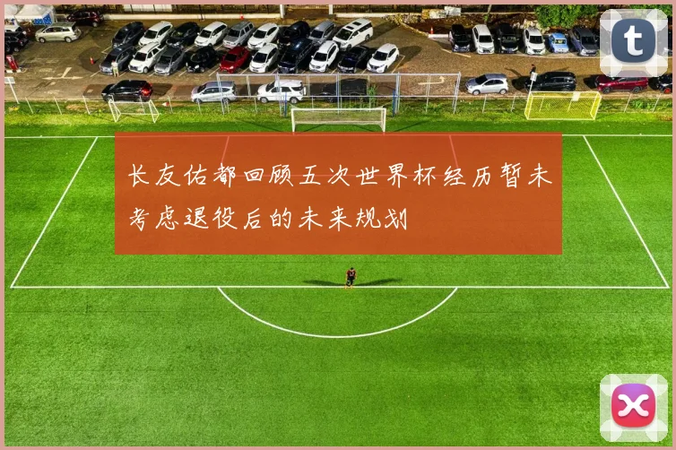 长友佑都回顾五次世界杯经历暂未考虑退役后的未来规划
