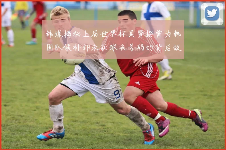 韩媒揭秘上届世界杯吴贤揆曾为韩国队候补却未获球衣号码的背后故事