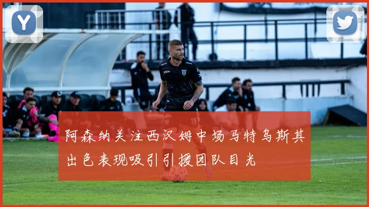 阿森纳关注西汉姆中场马特乌斯其出色表现吸引引援团队目光