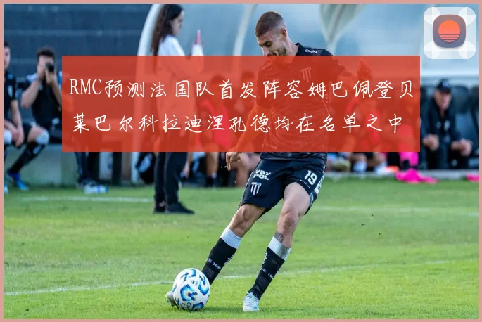 RMC预测法国队首发阵容姆巴佩登贝莱巴尔科拉迪涅孔德均在名单之中