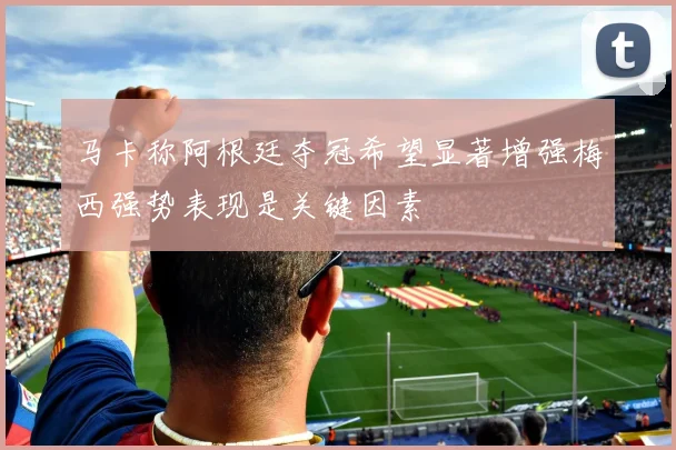 马卡称阿根廷夺冠希望显著增强梅西强势表现是关键因素