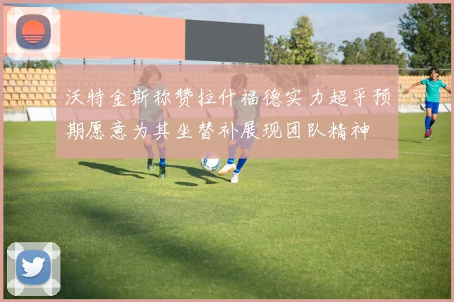 沃特金斯称赞拉什福德实力超乎预期愿意为其坐替补展现团队精神