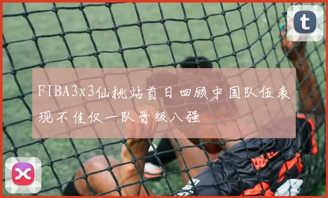 FIBA3x3仙桃站首日回顾中国队伍表现不佳仅一队晋级八强