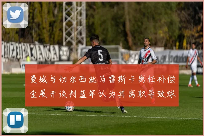 曼城与切尔西就马雷斯卡离任补偿金展开谈判蓝军认为其离职导致球队崩盘