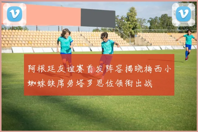 阿根廷友谊赛首发阵容揭晓梅西小蜘蛛缺席劳塔罗恩佐领衔出战