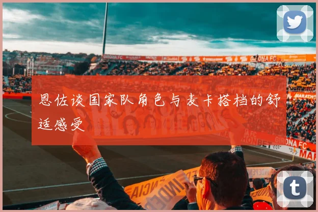 恩佐谈国家队角色与麦卡搭档的舒适感受