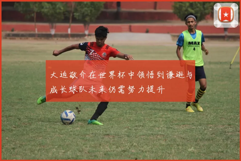 大迫敬介在世界杯中领悟到谦逊与成长球队未来仍需努力提升