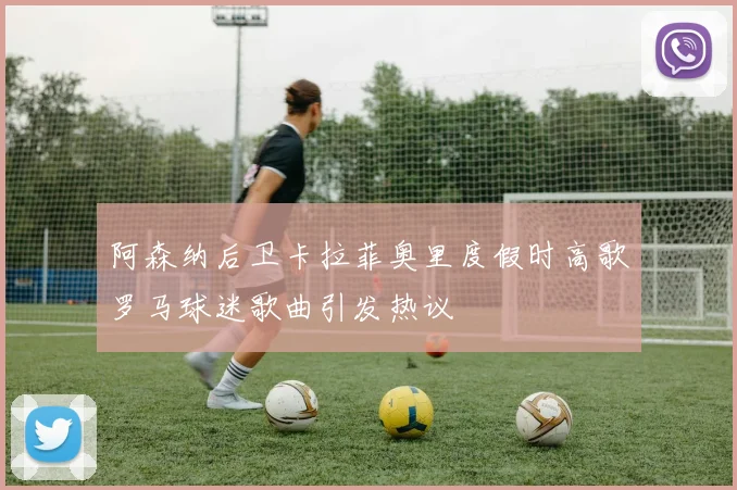 阿森纳后卫卡拉菲奥里度假时高歌罗马球迷歌曲引发热议