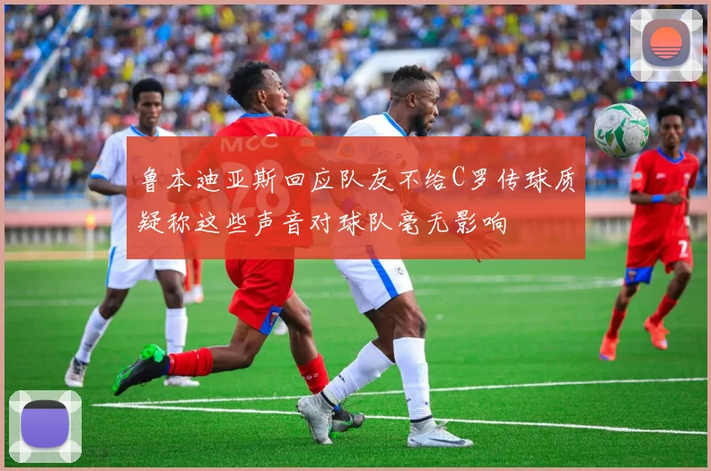 鲁本迪亚斯回应队友不给C罗传球质疑称这些声音对球队毫无影响