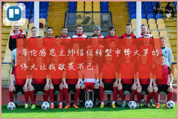 马伦感恩主帅信任转型中锋大罗的伟大让我敬畏不已