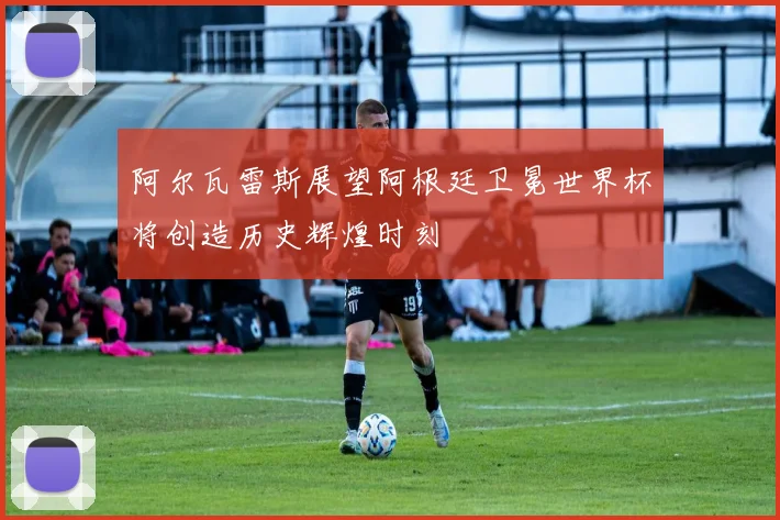 阿尔瓦雷斯展望阿根廷卫冕世界杯将创造历史辉煌时刻