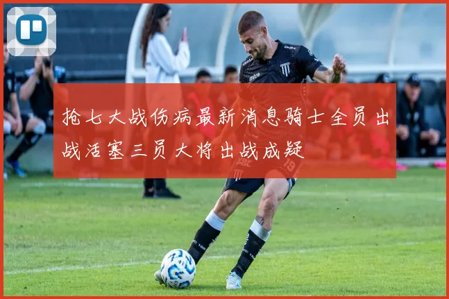 抢七大战伤病最新消息骑士全员出战活塞三员大将出战成疑