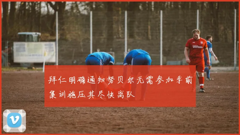 拜仁明确通知努贝尔无需参加季前集训施压其尽快离队