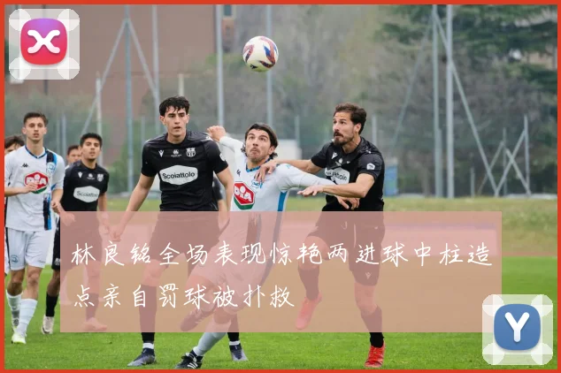 林良铭全场表现惊艳两进球中柱造点亲自罚球被扑救
